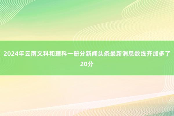 2024年云南文科和理科一册分新闻头条最新消息数线齐加多了20分